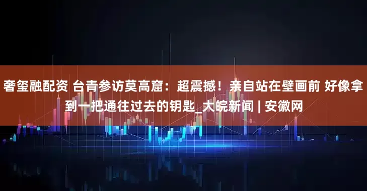 奢玺融配资 台青参访莫高窟：超震撼！亲自站在壁画前 好像拿到一把通往过去的钥匙_大皖新闻 | 安徽网