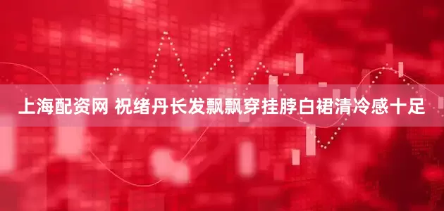 上海配资网 祝绪丹长发飘飘穿挂脖白裙清冷感十足