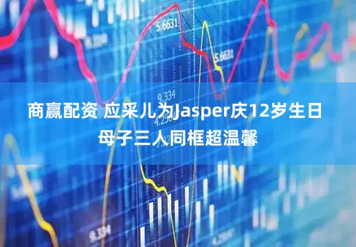 商赢配资 应采儿为Jasper庆12岁生日 母子三人同框超温馨