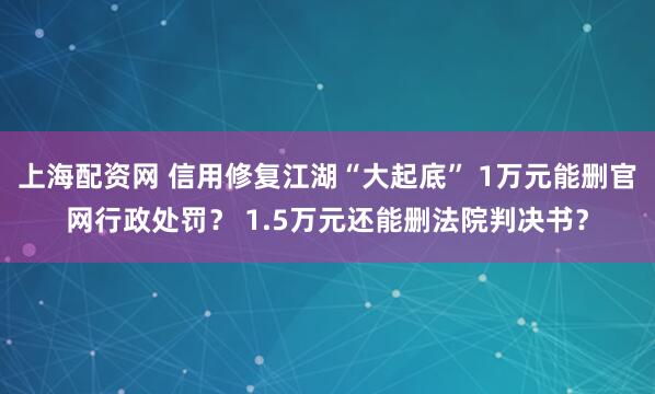 上海配资网 信用修复江湖“大起底” 1万元能删官网行政处罚？ 1.5万元还能删法院判决书？