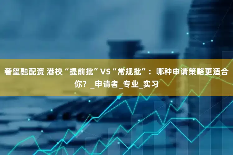 奢玺融配资 港校“提前批”VS“常规批”：哪种申请策略更适合你？_申请者_专业_实习