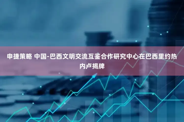 申捷策略 中国-巴西文明交流互鉴合作研究中心在巴西里约热内卢揭牌