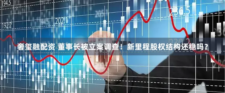 奢玺融配资 董事长被立案调查！新里程股权结构还稳吗？