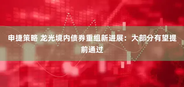 申捷策略 龙光境内债券重组新进展：大部分有望提前通过