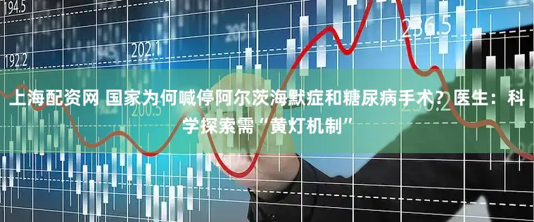 上海配资网 国家为何喊停阿尔茨海默症和糖尿病手术？医生：科学探索需“黄灯机制”