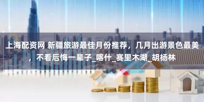 上海配资网 新疆旅游最佳月份推荐，几月出游景色最美，不看后悔一辈子_喀什_赛里木湖_胡杨林