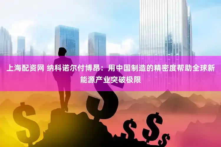 上海配资网 纳科诺尔付博昂：用中国制造的精密度帮助全球新能源产业突破极限