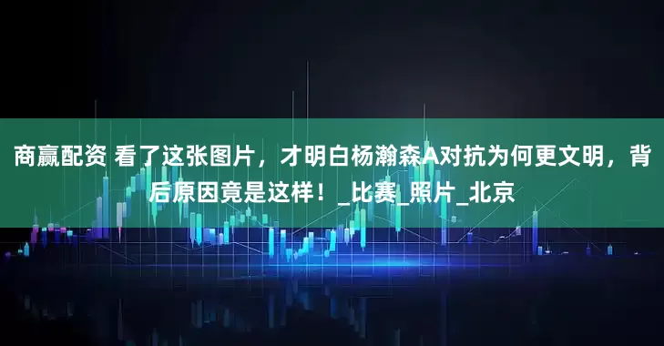 商赢配资 看了这张图片，才明白杨瀚森A对抗为何更文明，背后原因竟是这样！_比赛_照片_北京