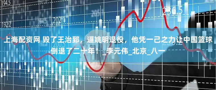 上海配资网 毁了王治郅，逼姚明退役，他凭一己之力让中国篮球倒退了二十年！_李元伟_北京_八一