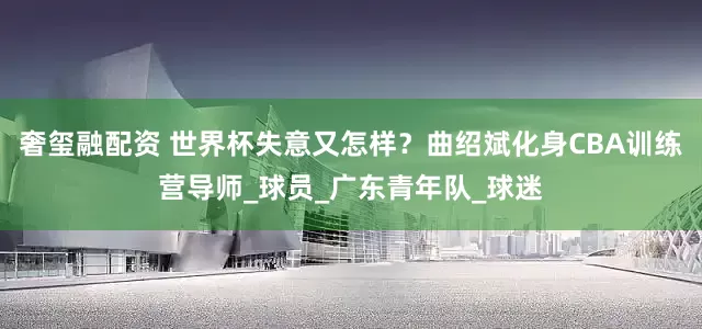 奢玺融配资 世界杯失意又怎样？曲绍斌化身CBA训练营导师_球员_广东青年队_球迷