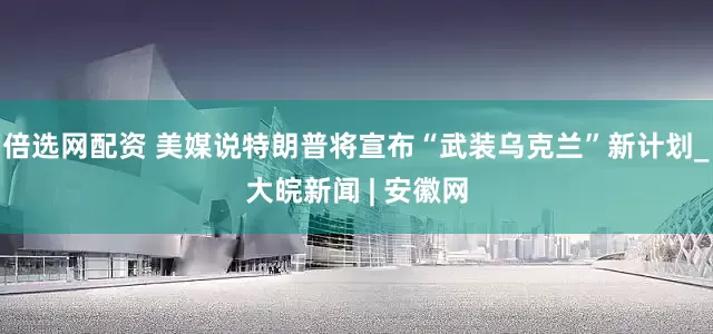 倍选网配资 美媒说特朗普将宣布“武装乌克兰”新计划_大皖新闻 | 安徽网