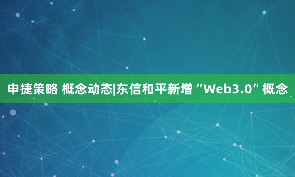 申捷策略 概念动态|东信和平新增“Web3.0”概念