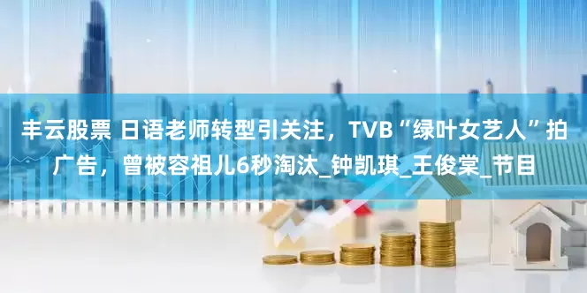 丰云股票 日语老师转型引关注，TVB“绿叶女艺人”拍广告，曾被容祖儿6秒淘汰_钟凯琪_王俊棠_节目