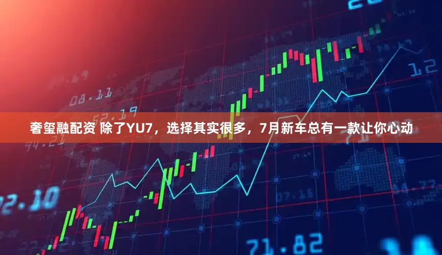 奢玺融配资 除了YU7，选择其实很多，7月新车总有一款让你心动