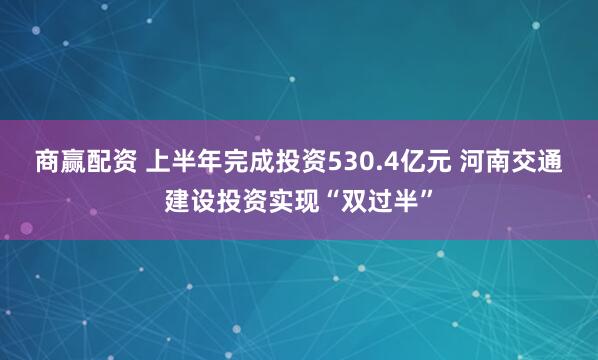 商赢配资 上半年完成投资530.4亿元 河南交通建设投资实现“双过半”