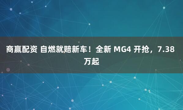 商赢配资 自燃就赔新车！全新 MG4 开抢，7.38 万起