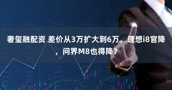 奢玺融配资 差价从3万扩大到6万，理想i8官降，问界M8也得降？