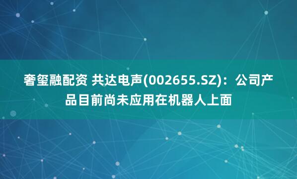 奢玺融配资 共达电声(002655.SZ)：公司产品目前尚未应用在机器人上面
