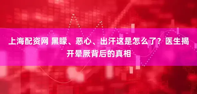 上海配资网 黑矇、恶心、出汗这是怎么了？医生揭开晕厥背后的真相