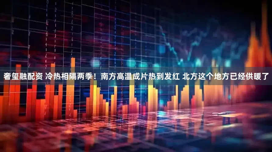 奢玺融配资 冷热相隔两季！南方高温成片热到发红 北方这个地方已经供暖了