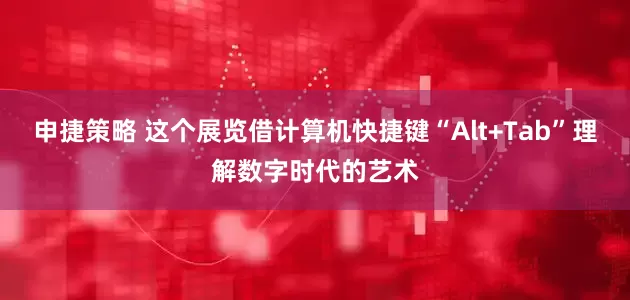 申捷策略 这个展览借计算机快捷键“Alt+Tab”理解数字时代的艺术