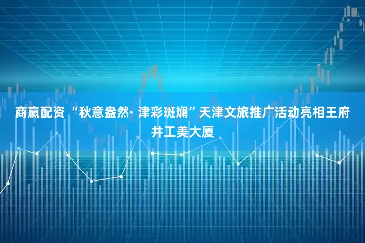 商赢配资 “秋意盎然· 津彩斑斓”天津文旅推广活动亮相王府井工美大厦