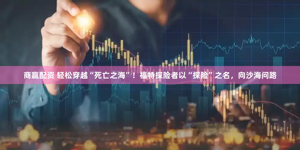 商赢配资 轻松穿越“死亡之海”！福特探险者以“探险”之名，向沙海问路