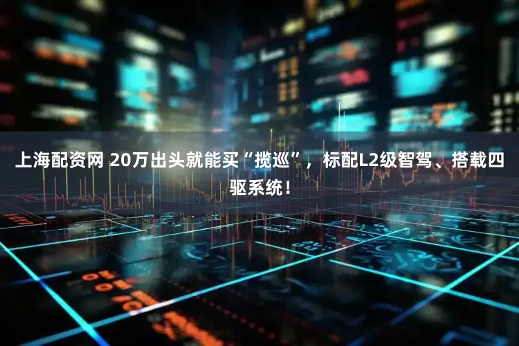 上海配资网 20万出头就能买“揽巡”，标配L2级智驾、搭载四驱系统！