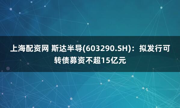 上海配资网 斯达半导(603290.SH):拟发行可转债募资不超15亿元