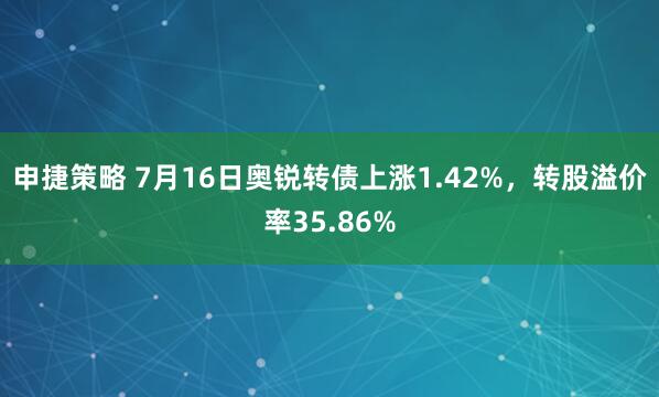 申捷策略 7月16日奥锐转债上涨1.42%，转股溢价率35.86%