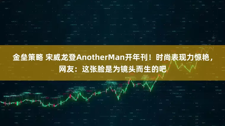 金垒策略 宋威龙登AnotherMan开年刊！时尚表现力惊艳，网友：这张脸是为镜头而生的吧