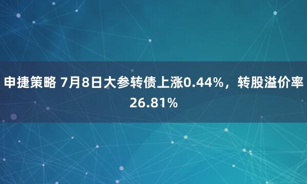 申捷策略 7月8日大参转债上涨0.44%,转股溢价率26.81%