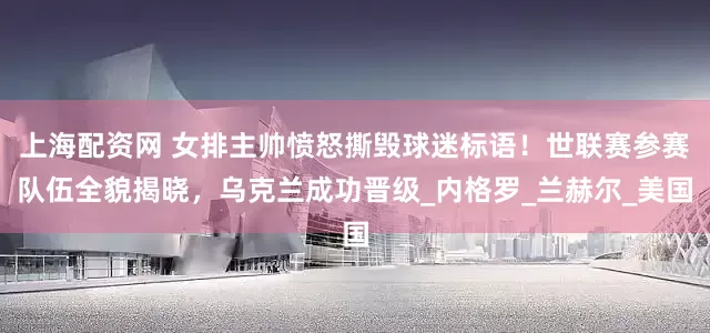 上海配资网 女排主帅愤怒撕毁球迷标语！世联赛参赛队伍全貌揭晓，乌克兰成功晋级_内格罗_兰赫尔_美国