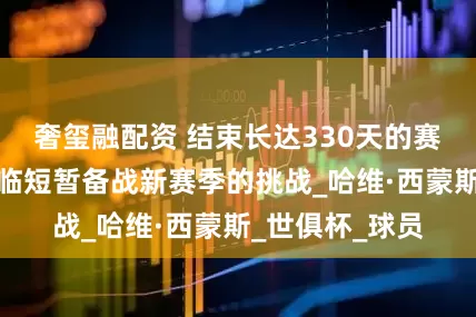 奢玺融配资 结束长达330天的赛季，切尔西面临短暂备战新赛季的挑战_哈维·西蒙斯_世俱杯_球员