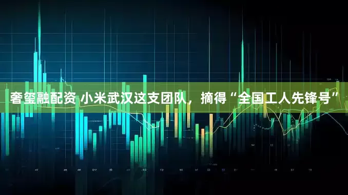 奢玺融配资 小米武汉这支团队，摘得“全国工人先锋号”