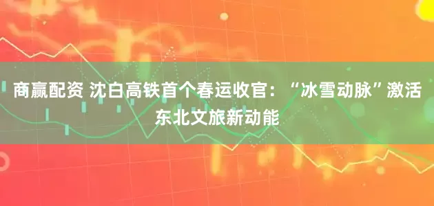 商赢配资 沈白高铁首个春运收官：“冰雪动脉”激活东北文旅新动能