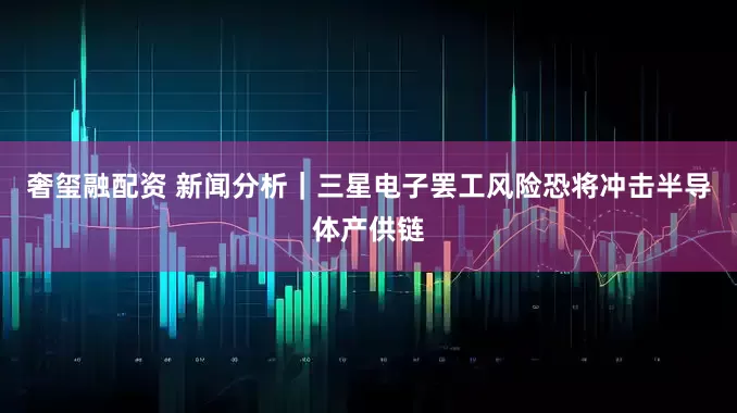 奢玺融配资 新闻分析｜三星电子罢工风险恐将冲击半导体产供链