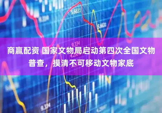 商赢配资 国家文物局启动第四次全国文物普查，摸清不可移动文物家底