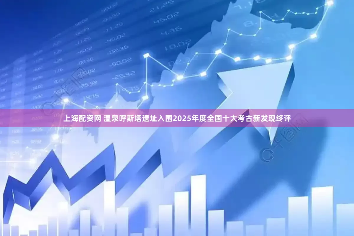 上海配资网 温泉呼斯塔遗址入围2025年度全国十大考古新发现终评