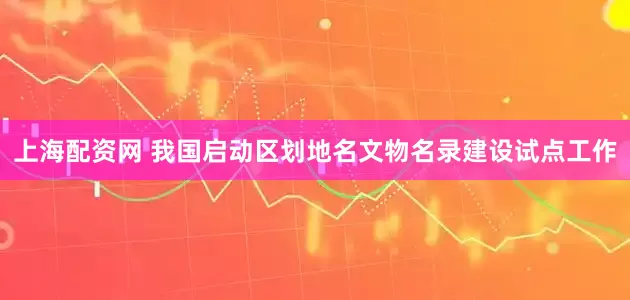 上海配资网 我国启动区划地名文物名录建设试点工作