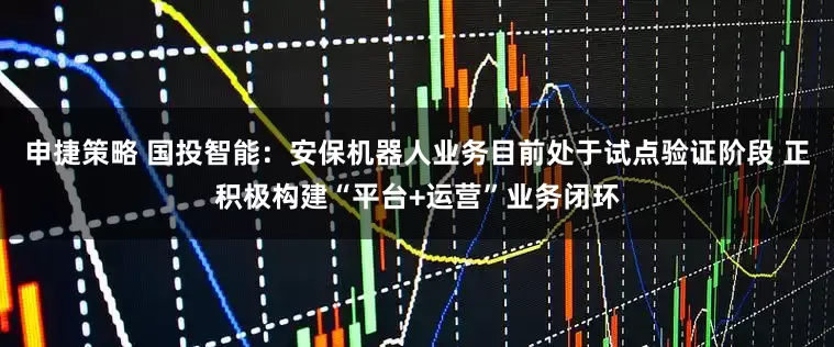 申捷策略 国投智能：安保机器人业务目前处于试点验证阶段 正积极构建“平台+运营”业务闭环