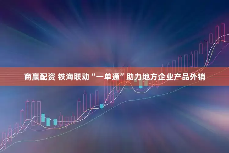 商赢配资 铁海联动“一单通”助力地方企业产品外销